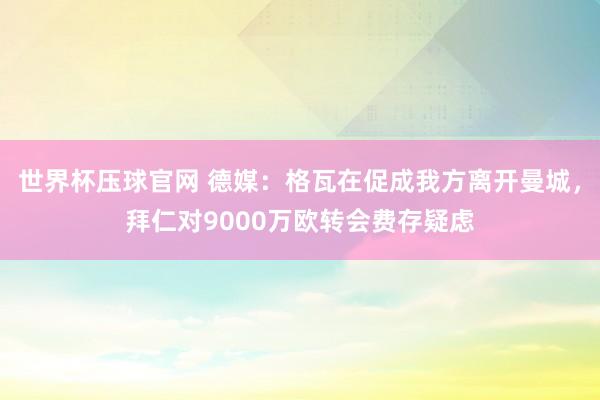 世界杯压球官网 德媒：格瓦在促成我方离开曼城，拜仁对9000万欧转会费存疑虑