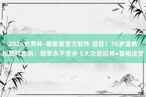 2026世界杯-最新版官方软件 泪目！76岁温格祝愿阿森纳：冠军永不啻步 5大功勋旧将+首相谈贺
