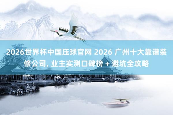2026世界杯中国压球官网 2026 广州十大靠谱装修公司， 业主实测口碑榜 + 避坑全攻略