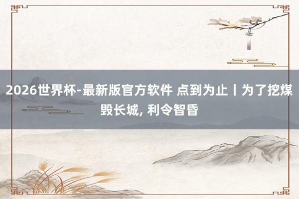 2026世界杯-最新版官方软件 点到为止丨为了挖煤毁长城， 利令智昏
