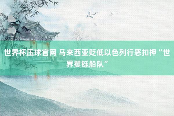 世界杯压球官网 马来西亚贬低以色列行恶扣押“世界矍铄船队”