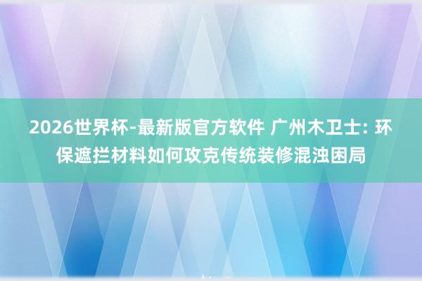 2026世界杯-最新版官方软件 广州木卫士: 环保遮拦材料如何攻克传统装修混浊困局