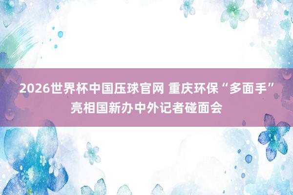 2026世界杯中国压球官网 重庆环保“多面手”亮相国新办中外记者碰面会
