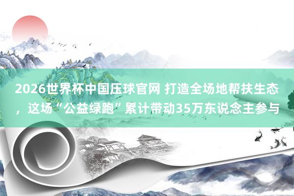2026世界杯中国压球官网 打造全场地帮扶生态，这场“公益绿跑”累计带动35万东说念主参与