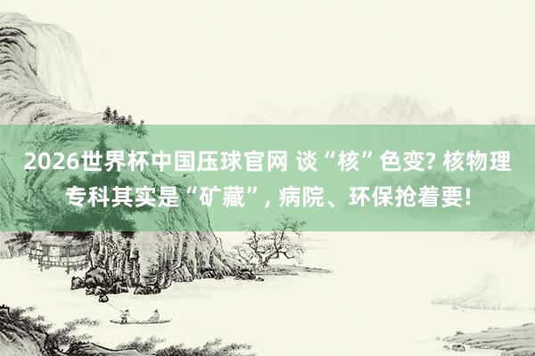 2026世界杯中国压球官网 谈“核”色变? 核物理专科其实是“矿藏”， 病院、环保抢着要!