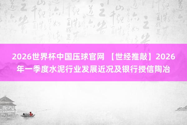 2026世界杯中国压球官网 【世经推敲】2026年一季度水泥行业发展近况及银行授信陶冶