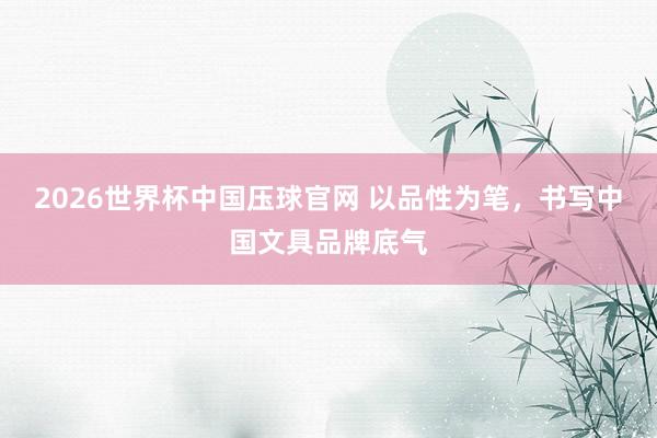2026世界杯中国压球官网 以品性为笔，书写中国文具品牌底气