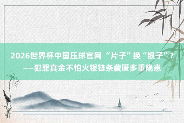 2026世界杯中国压球官网 “片子”换“银子”？——犯罪真金不怕火银链条藏匿多重隐患