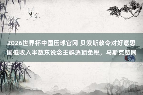 2026世界杯中国压球官网 贝索斯敕令对好意思国低收入半数东说念主群透顶免税，马斯克赞同