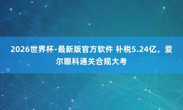 2026世界杯-最新版官方软件 补税5.24亿，爱尔眼科通关合规大考