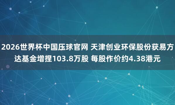 2026世界杯中国压球官网 天津创业环保股份获易方达基金增捏103.8万股 每股作价约4.38港元