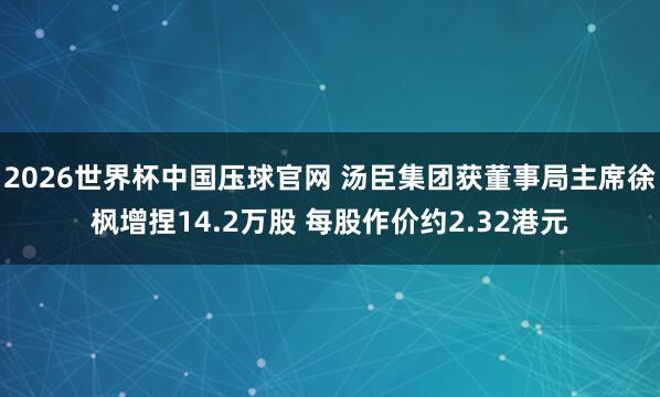 2026世界杯中国压球官网 汤臣集团获董事局主席徐枫增捏14.2万股 每股作价约2.32港元