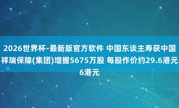 2026世界杯-最新版官方软件 中国东谈主寿获中国祥瑞保障(集团)增握5675万股 每股作价约29.6港元