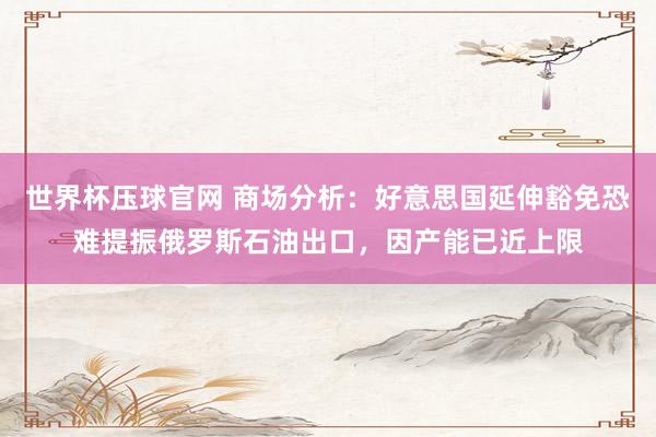 世界杯压球官网 商场分析：好意思国延伸豁免恐难提振俄罗斯石油出口，因产能已近上限