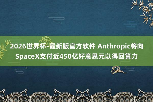 2026世界杯-最新版官方软件 Anthropic将向SpaceX支付近450亿好意思元以得回算力