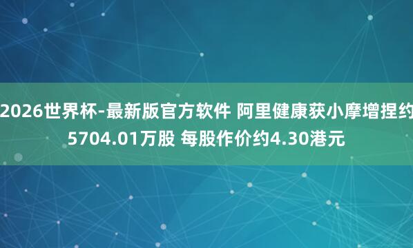 2026世界杯-最新版官方软件 阿里健康获小摩增捏约5704.01万股 每股作价约4.30港元