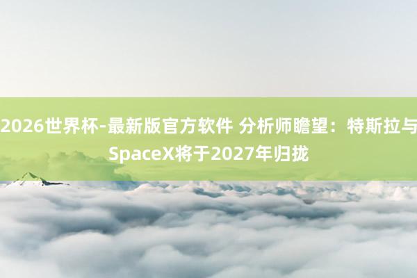 2026世界杯-最新版官方软件 分析师瞻望：特斯拉与SpaceX将于2027年归拢