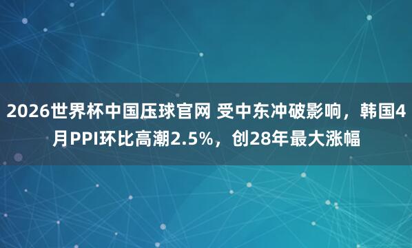 2026世界杯中国压球官网 受中东冲破影响，韩国4月PPI环比高潮2.5%，创28年最大涨幅