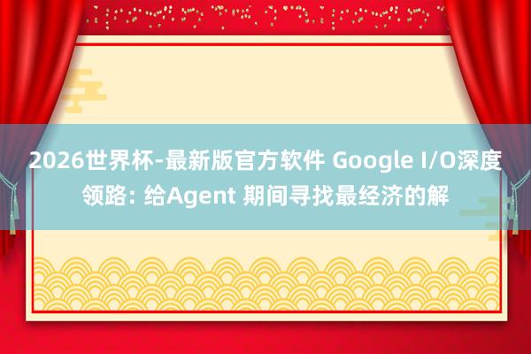 2026世界杯-最新版官方软件 Google I/O深度领路: 给Agent 期间寻找最经济的解