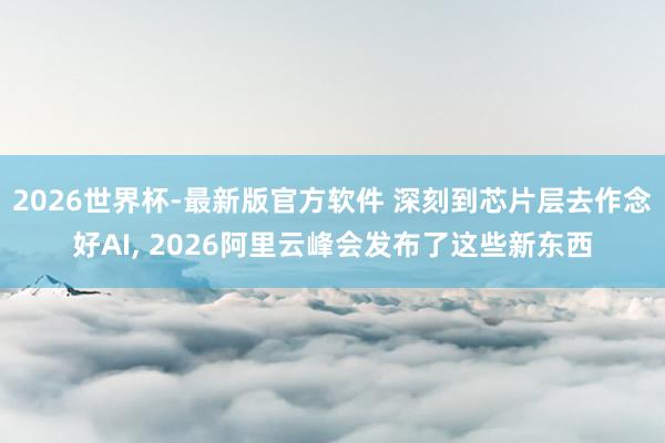 2026世界杯-最新版官方软件 深刻到芯片层去作念好AI， 2026阿里云峰会发布了这些新东西
