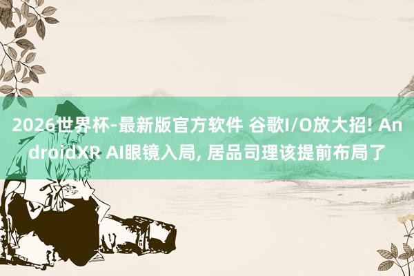 2026世界杯-最新版官方软件 谷歌I/O放大招! AndroidXR AI眼镜入局， 居品司理该提前布局了