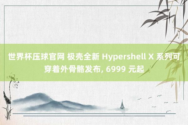 世界杯压球官网 极壳全新 Hypershell X 系列可穿着外骨骼发布， 6999 元起