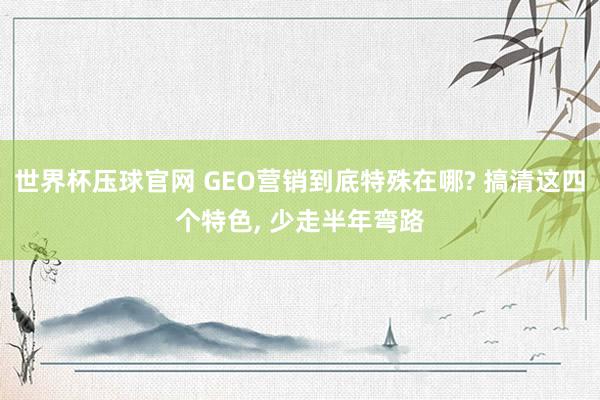 世界杯压球官网 GEO营销到底特殊在哪? 搞清这四个特色， 少走半年弯路