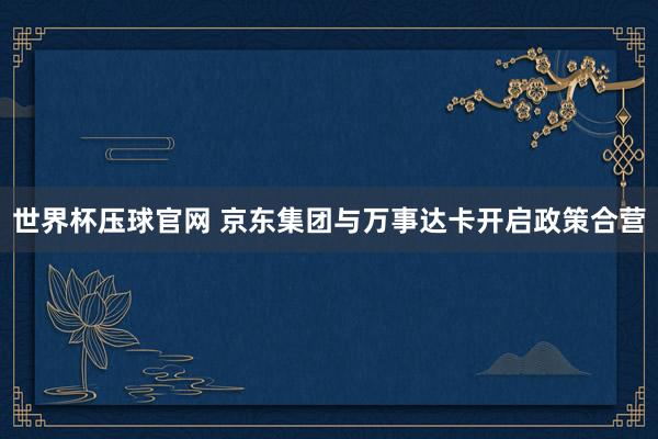 世界杯压球官网 京东集团与万事达卡开启政策合营