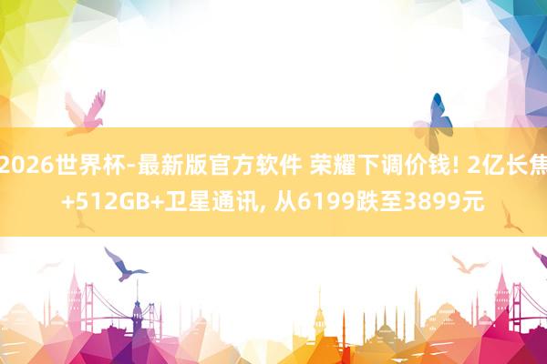 2026世界杯-最新版官方软件 荣耀下调价钱! 2亿长焦+512GB+卫星通讯， 从6199跌至3899元