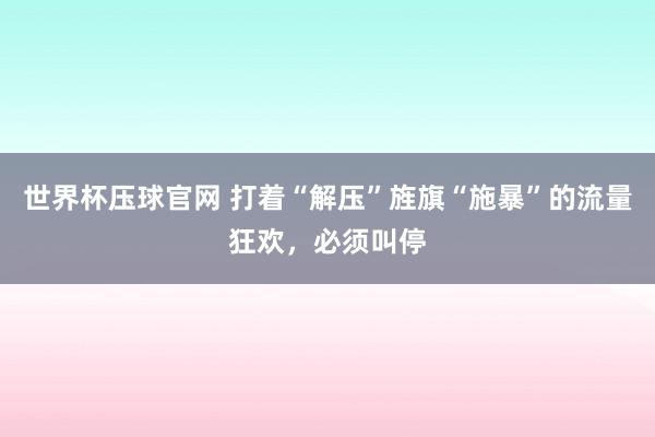 世界杯压球官网 打着“解压”旌旗“施暴”的流量狂欢，必须叫停