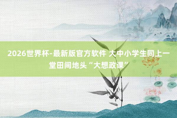 2026世界杯-最新版官方软件 大中小学生同上一堂田间地头“大想政课”