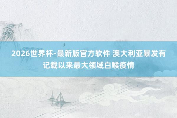 2026世界杯-最新版官方软件 澳大利亚暴发有记载以来最大领域白喉疫情