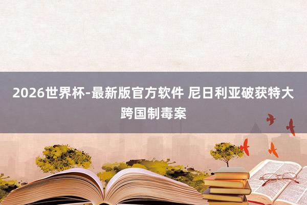 2026世界杯-最新版官方软件 尼日利亚破获特大跨国制毒案