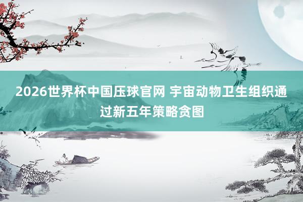 2026世界杯中国压球官网 宇宙动物卫生组织通过新五年策略贪图