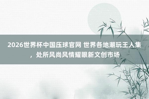 2026世界杯中国压球官网 世界各地潮玩王人集，处所风尚风情耀眼新文创市场