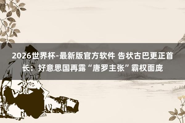 2026世界杯-最新版官方软件 告状古巴更正首长：好意思国再露“唐罗主张”霸权面庞