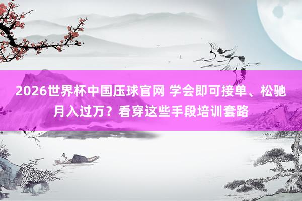 2026世界杯中国压球官网 学会即可接单、松驰月入过万？看穿这些手段培训套路