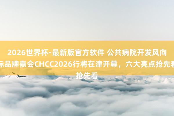 2026世界杯-最新版官方软件 公共病院开发风向标品牌嘉会CHCC2026行将在津开幕，六大亮点抢先看