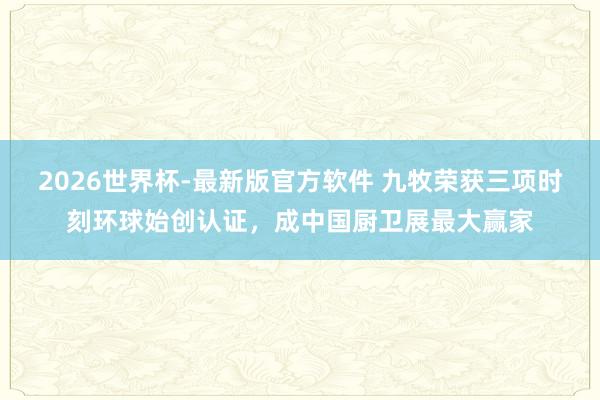 2026世界杯-最新版官方软件 九牧荣获三项时刻环球始创认证，成中国厨卫展最大赢家