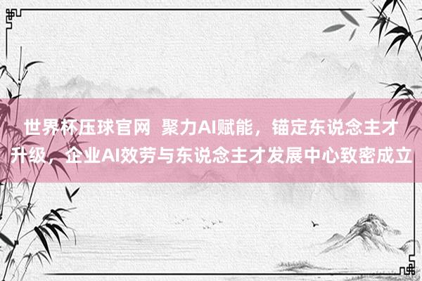 世界杯压球官网  聚力AI赋能，锚定东说念主才升级，企业AI效劳与东说念主才发展中心致密成立