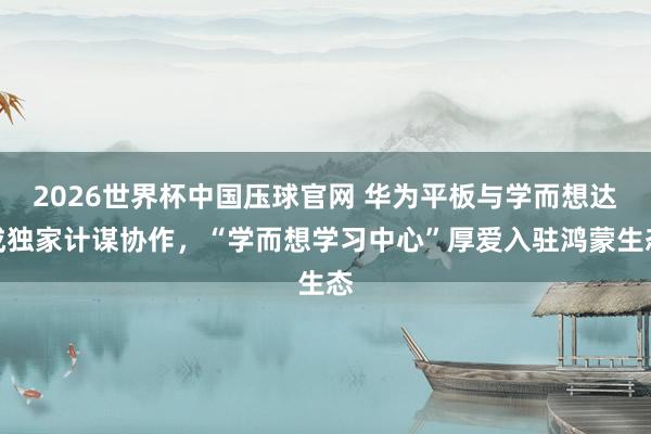 2026世界杯中国压球官网 华为平板与学而想达成独家计谋协作，“学而想学习中心”厚爱入驻鸿蒙生态