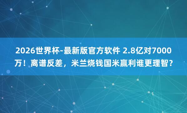 2026世界杯-最新版官方软件 2.8亿对7000万！离谱反差，米兰烧钱国米赢利谁更理智？