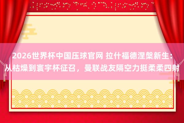2026世界杯中国压球官网 拉什福德涅槃新生：从枯燥到寰宇杯征召，曼联战友隔空力挺柔柔四射