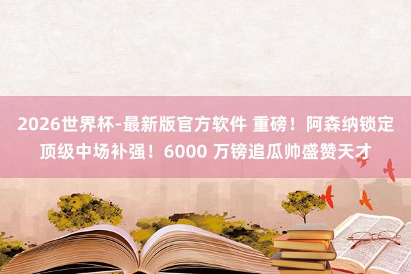 2026世界杯-最新版官方软件 重磅！阿森纳锁定顶级中场补强！6000 万镑追瓜帅盛赞天才