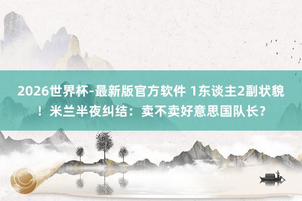 2026世界杯-最新版官方软件 1东谈主2副状貌！米兰半夜纠结：卖不卖好意思国队长？