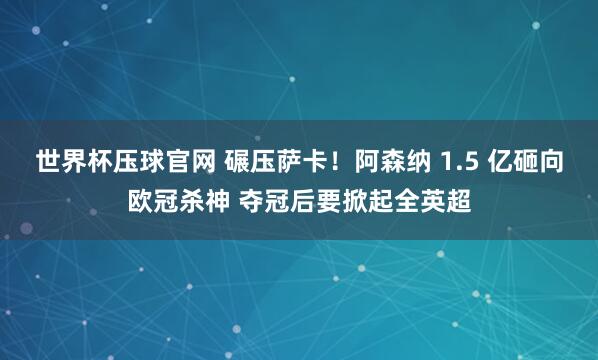 世界杯压球官网 碾压萨卡！阿森纳 1.5 亿砸向欧冠杀神 夺冠后要掀起全英超