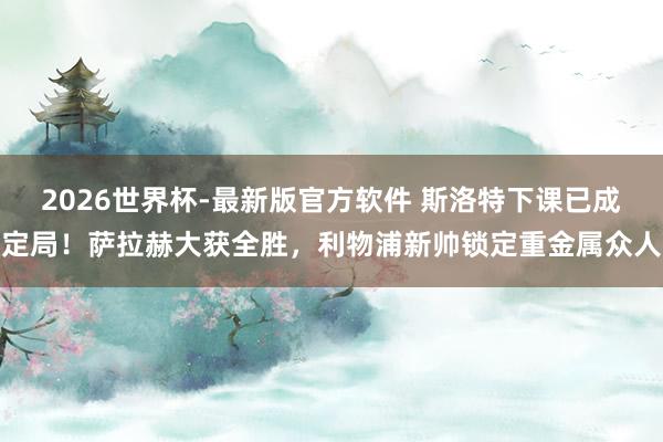 2026世界杯-最新版官方软件 斯洛特下课已成定局！萨拉赫大获全胜，利物浦新帅锁定重金属众人