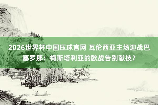2026世界杯中国压球官网 瓦伦西亚主场迎战巴塞罗那：梅斯塔利亚的欧战告别献技？