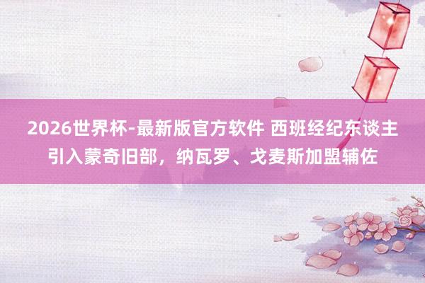 2026世界杯-最新版官方软件 西班经纪东谈主引入蒙奇旧部，纳瓦罗、戈麦斯加盟辅佐
