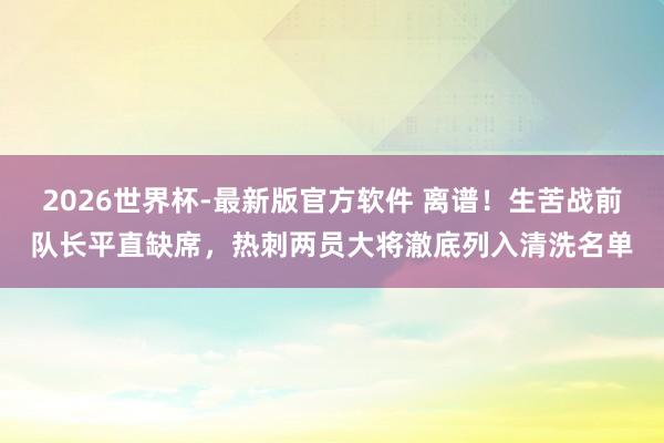 2026世界杯-最新版官方软件 离谱！生苦战前队长平直缺席，热刺两员大将澈底列入清洗名单